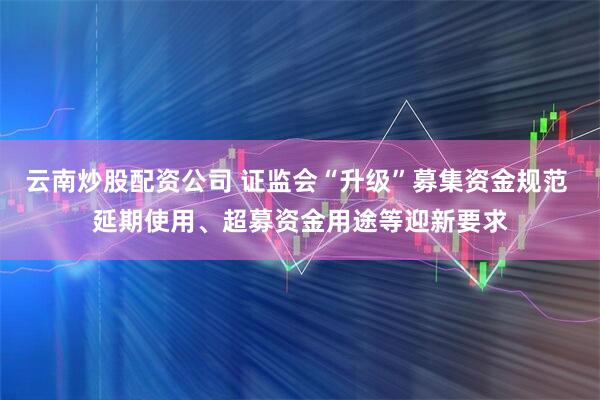云南炒股配资公司 证监会“升级”募集资金规范 延期使用、超募资金用途等迎新要求