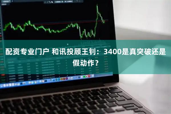 配资专业门户 和讯投顾王钊：3400是真突破还是假动作？