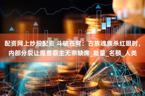 配资网上炒股配资 斗破苍穹：古族魂族杀红眼时，内部分裂让魔兽霸主无奈缺席_能量_名额_人类