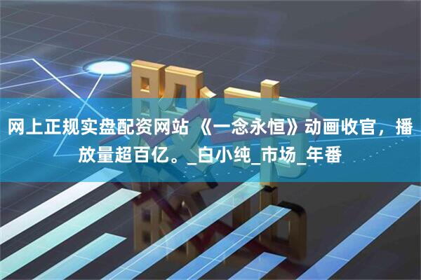 网上正规实盘配资网站 《一念永恒》动画收官，播放量超百亿。_白小纯_市场_年番