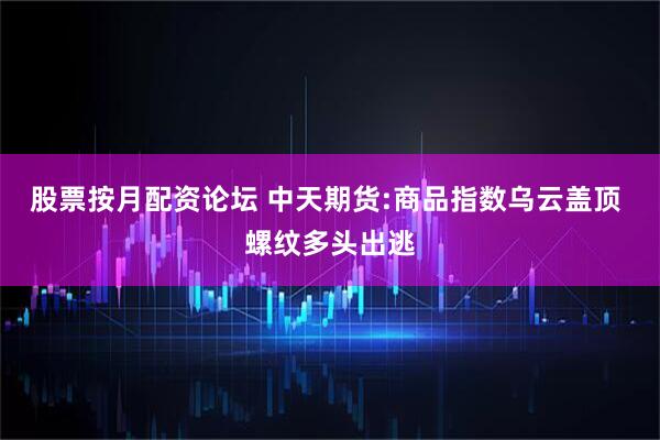 股票按月配资论坛 中天期货:商品指数乌云盖顶 螺纹多头出逃