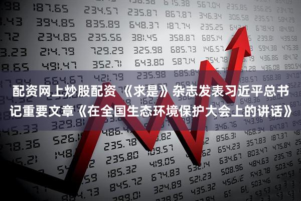 配资网上炒股配资 《求是》杂志发表习近平总书记重要文章《在全国生态环境保护大会上的讲话》