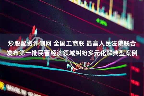 炒股配资评测网 全国工商联 最高人民法院联合发布第一批民营经济领域纠纷多元化解典型案例