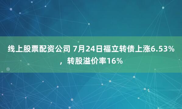 线上股票配资公司 7月24日福立转债上涨6.53%，转股溢价率16%