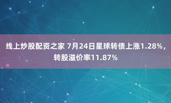 线上炒股配资之家 7月24日星球转债上涨1.28%，转股溢价率11.87%