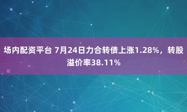 场内配资平台 7月24日力合转债上涨1.28%，转股溢价率38.11%
