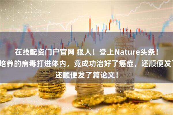 在线配资门户官网 狠人！登上Nature头条！她把自己培养的病毒打进体内，竟成功治好了癌症，还顺便发了篇论文！