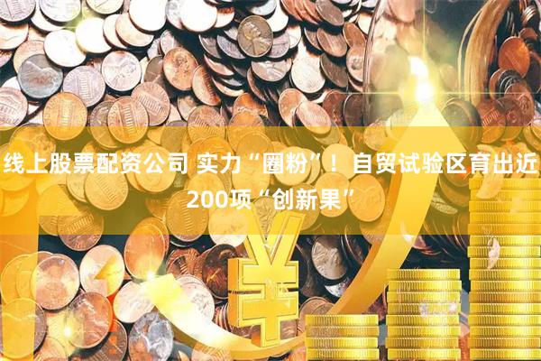 线上股票配资公司 实力“圈粉”！自贸试验区育出近200项“创新果”
